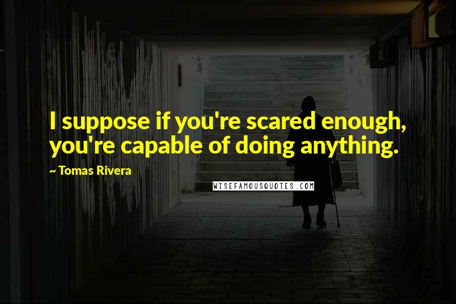 Tomas Rivera Quotes: I suppose if you're scared enough, you're capable of doing anything.