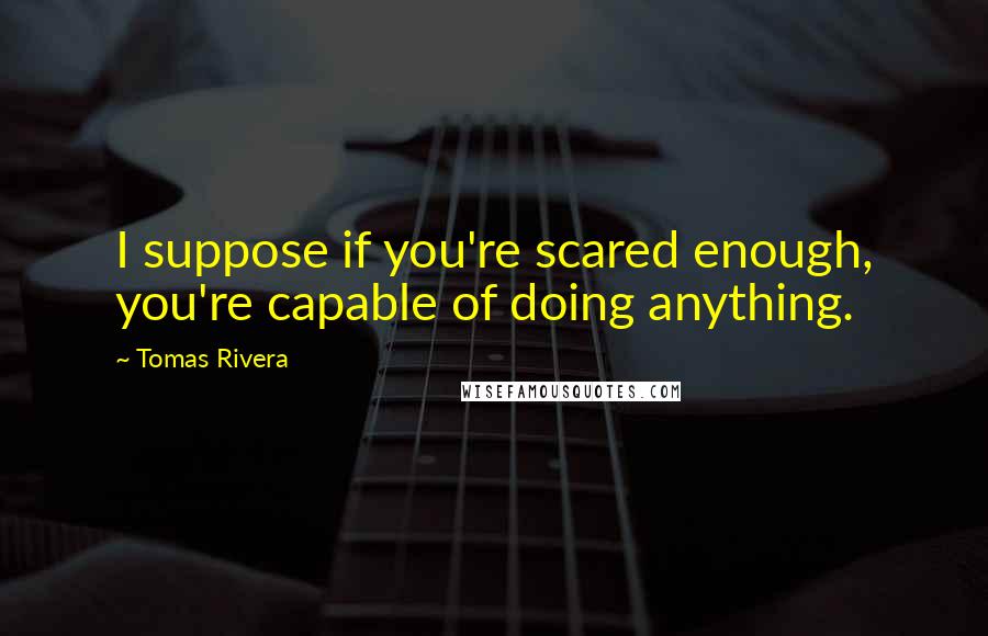 Tomas Rivera Quotes: I suppose if you're scared enough, you're capable of doing anything.