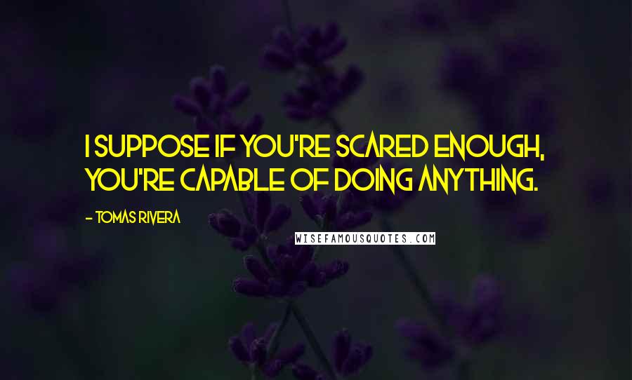 Tomas Rivera Quotes: I suppose if you're scared enough, you're capable of doing anything.