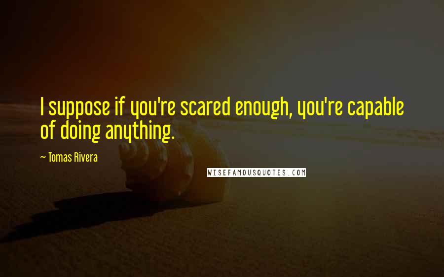 Tomas Rivera Quotes: I suppose if you're scared enough, you're capable of doing anything.