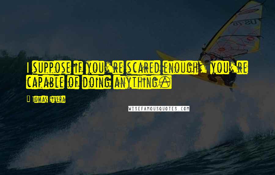 Tomas Rivera Quotes: I suppose if you're scared enough, you're capable of doing anything.