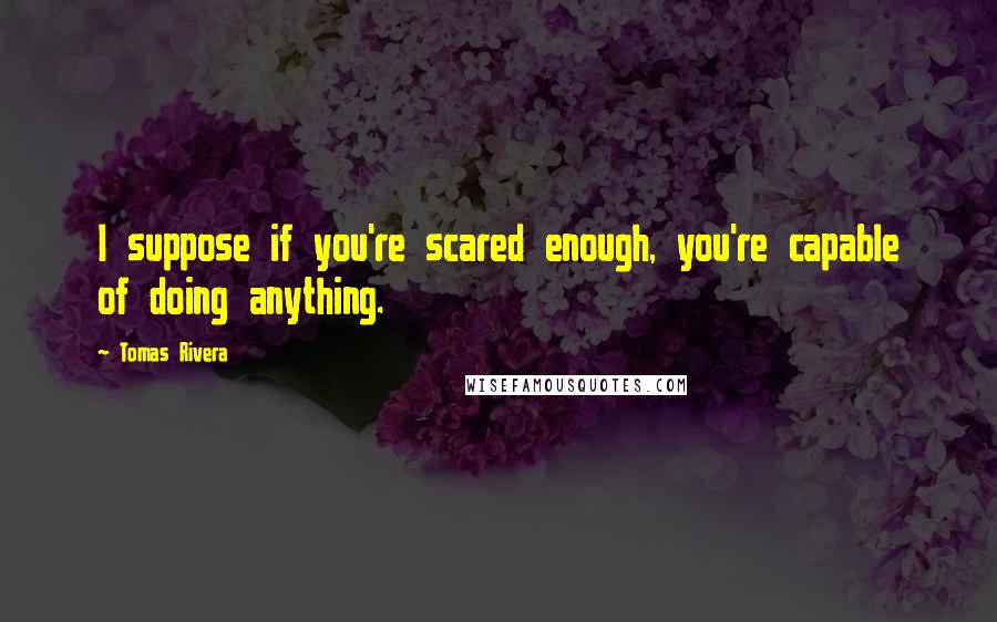 Tomas Rivera Quotes: I suppose if you're scared enough, you're capable of doing anything.