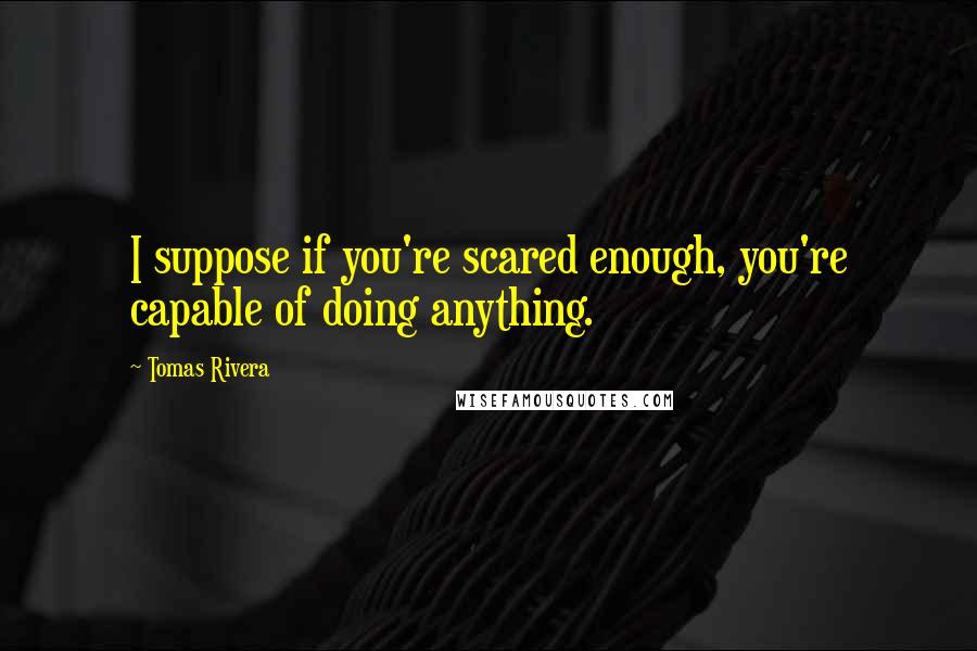 Tomas Rivera Quotes: I suppose if you're scared enough, you're capable of doing anything.