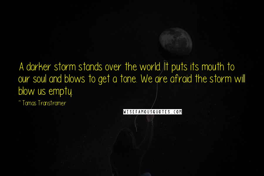 Tomas Transtromer Quotes: A darker storm stands over the world. It puts its mouth to our soul and blows to get a tone. We are afraid the storm will blow us empty.