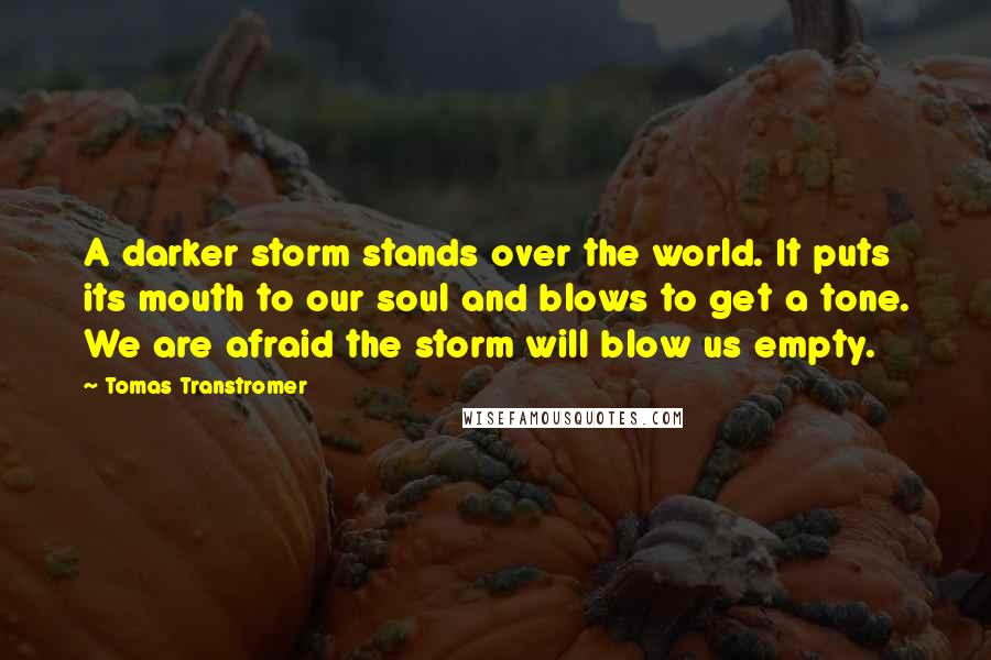 Tomas Transtromer Quotes: A darker storm stands over the world. It puts its mouth to our soul and blows to get a tone. We are afraid the storm will blow us empty.