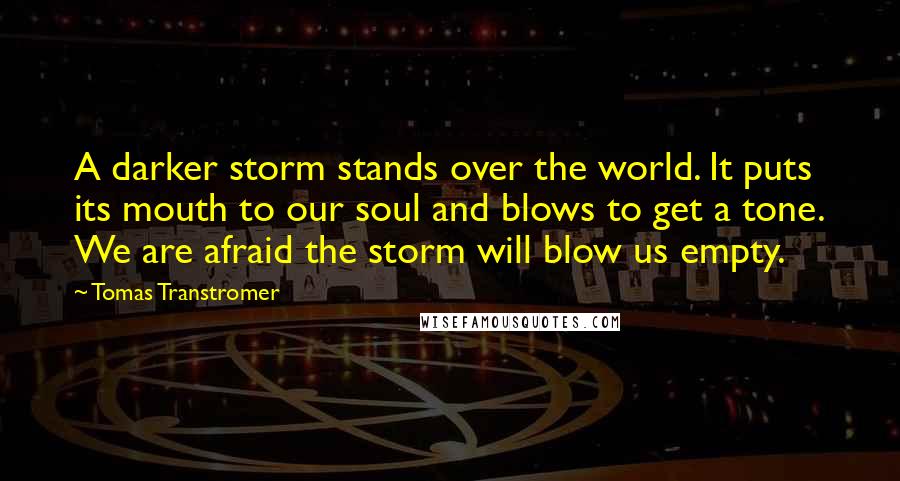 Tomas Transtromer Quotes: A darker storm stands over the world. It puts its mouth to our soul and blows to get a tone. We are afraid the storm will blow us empty.