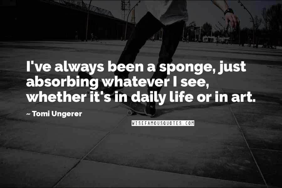 Tomi Ungerer Quotes: I've always been a sponge, just absorbing whatever I see, whether it's in daily life or in art.