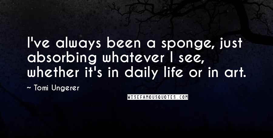 Tomi Ungerer Quotes: I've always been a sponge, just absorbing whatever I see, whether it's in daily life or in art.