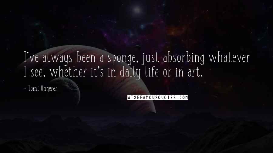 Tomi Ungerer Quotes: I've always been a sponge, just absorbing whatever I see, whether it's in daily life or in art.