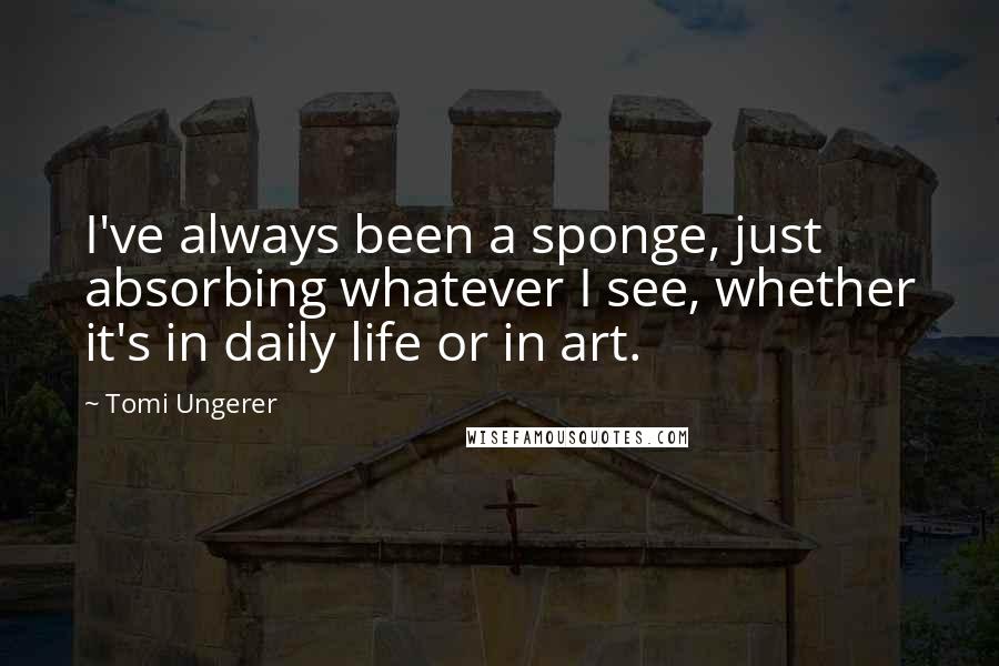 Tomi Ungerer Quotes: I've always been a sponge, just absorbing whatever I see, whether it's in daily life or in art.