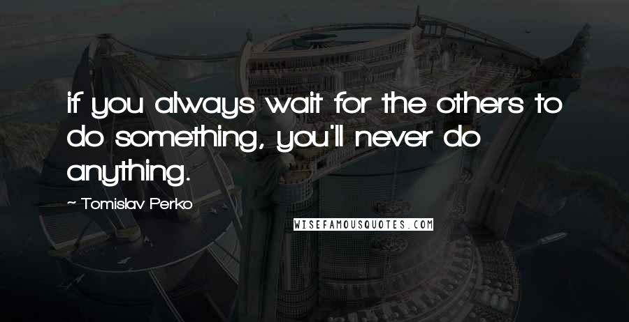 Tomislav Perko Quotes: if you always wait for the others to do something, you'll never do anything.