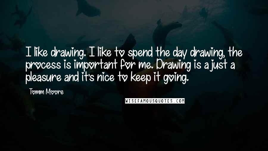 Tomm Moore Quotes: I like drawing. I like to spend the day drawing, the process is important for me. Drawing is a just a pleasure and it's nice to keep it going.