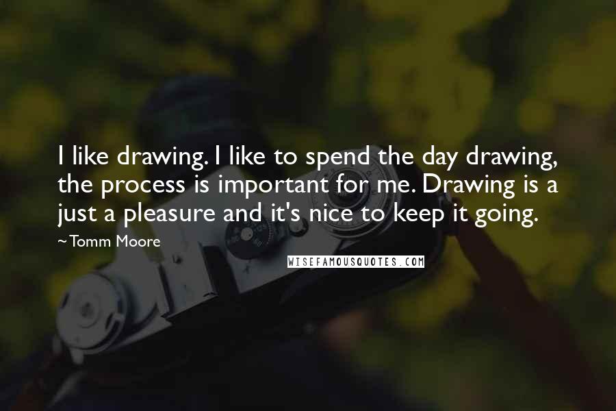 Tomm Moore Quotes: I like drawing. I like to spend the day drawing, the process is important for me. Drawing is a just a pleasure and it's nice to keep it going.