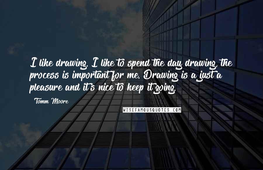 Tomm Moore Quotes: I like drawing. I like to spend the day drawing, the process is important for me. Drawing is a just a pleasure and it's nice to keep it going.