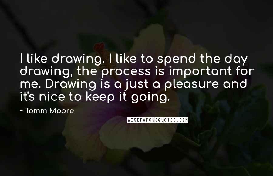 Tomm Moore Quotes: I like drawing. I like to spend the day drawing, the process is important for me. Drawing is a just a pleasure and it's nice to keep it going.