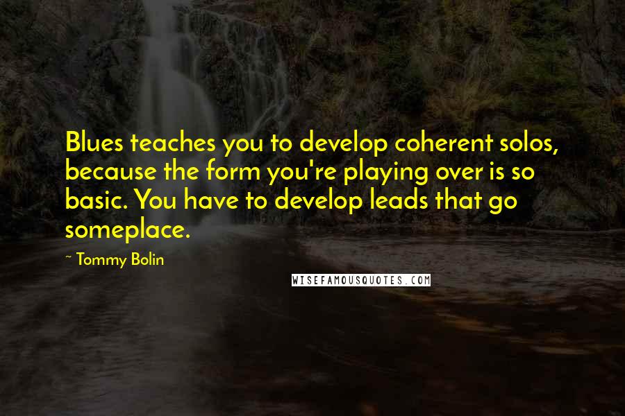 Tommy Bolin Quotes: Blues teaches you to develop coherent solos, because the form you're playing over is so basic. You have to develop leads that go someplace.