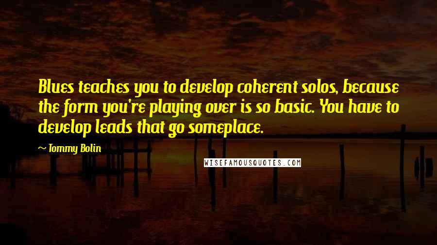 Tommy Bolin Quotes: Blues teaches you to develop coherent solos, because the form you're playing over is so basic. You have to develop leads that go someplace.