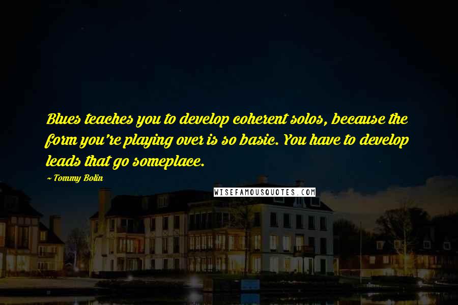 Tommy Bolin Quotes: Blues teaches you to develop coherent solos, because the form you're playing over is so basic. You have to develop leads that go someplace.