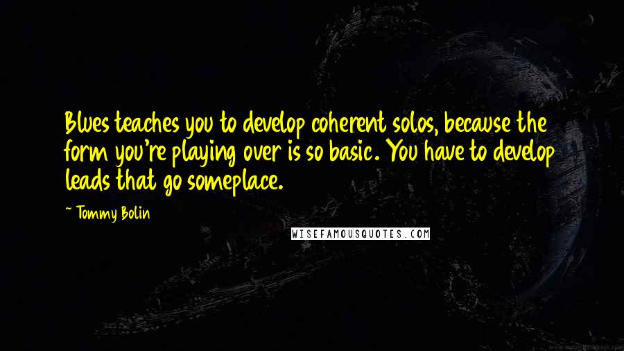 Tommy Bolin Quotes: Blues teaches you to develop coherent solos, because the form you're playing over is so basic. You have to develop leads that go someplace.