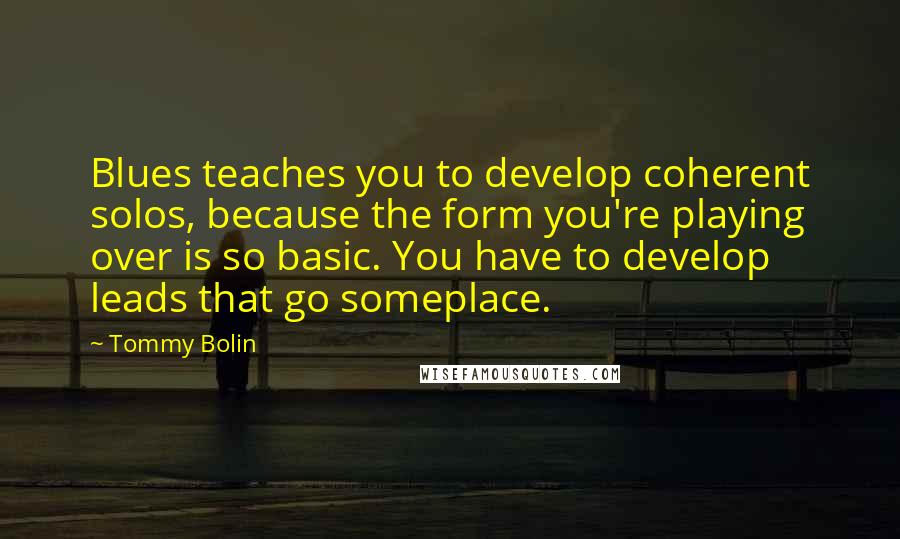 Tommy Bolin Quotes: Blues teaches you to develop coherent solos, because the form you're playing over is so basic. You have to develop leads that go someplace.
