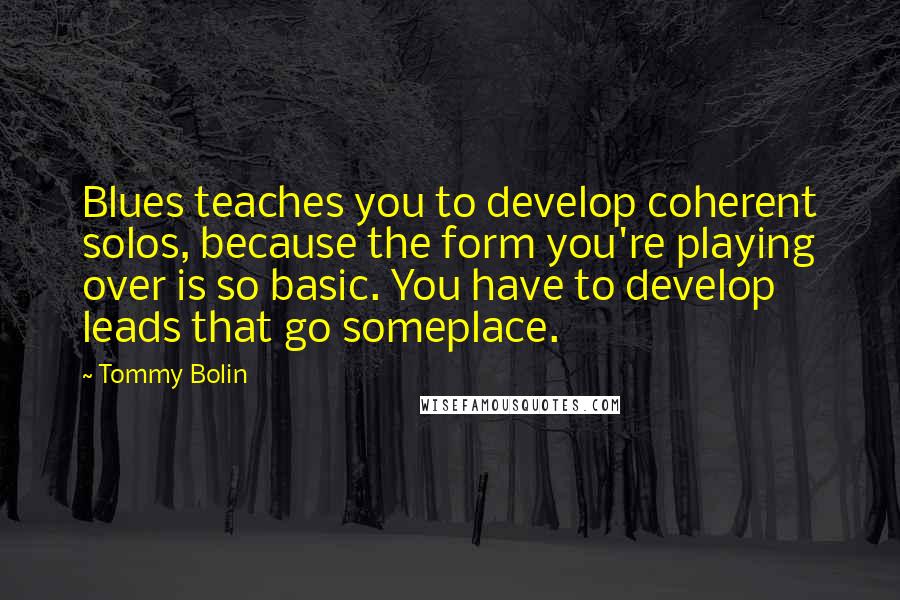 Tommy Bolin Quotes: Blues teaches you to develop coherent solos, because the form you're playing over is so basic. You have to develop leads that go someplace.