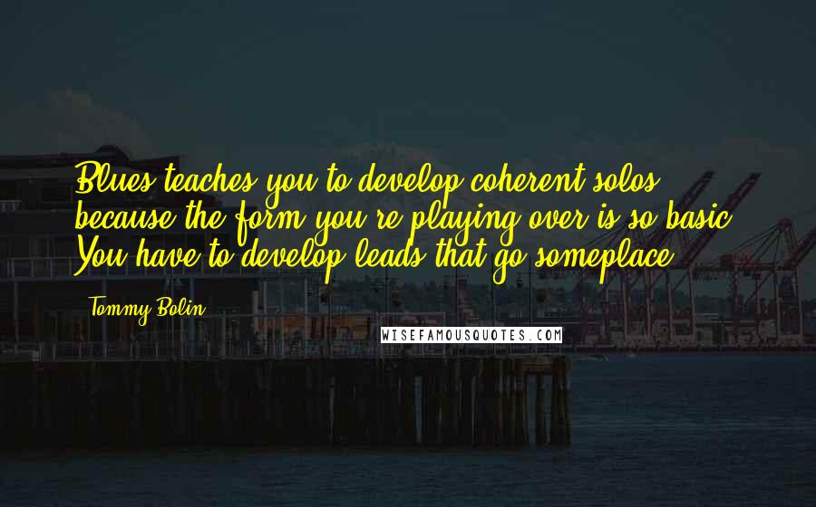 Tommy Bolin Quotes: Blues teaches you to develop coherent solos, because the form you're playing over is so basic. You have to develop leads that go someplace.