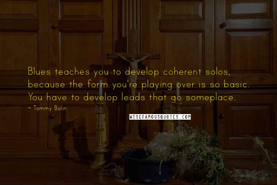 Tommy Bolin Quotes: Blues teaches you to develop coherent solos, because the form you're playing over is so basic. You have to develop leads that go someplace.