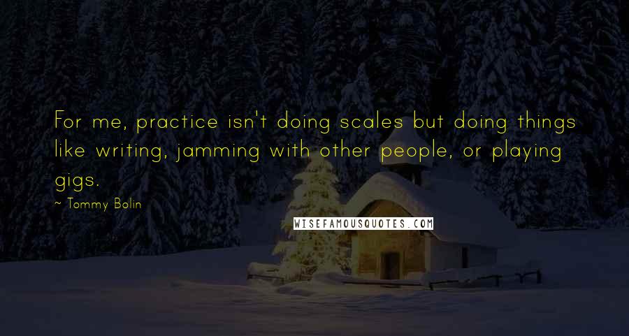 Tommy Bolin Quotes: For me, practice isn't doing scales but doing things like writing, jamming with other people, or playing gigs.