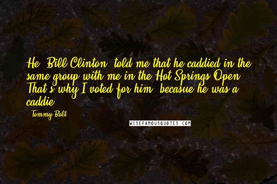 Tommy Bolt Quotes: He [Bill Clinton] told me that he caddied in the same group with me in the Hot Springs Open. That's why I voted for him, becasue he was a caddie.