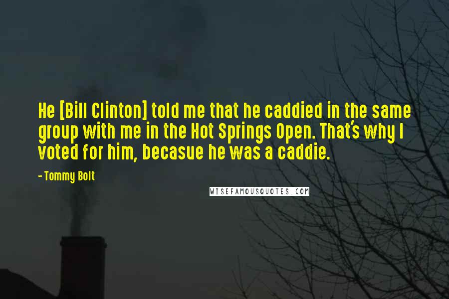 Tommy Bolt Quotes: He [Bill Clinton] told me that he caddied in the same group with me in the Hot Springs Open. That's why I voted for him, becasue he was a caddie.