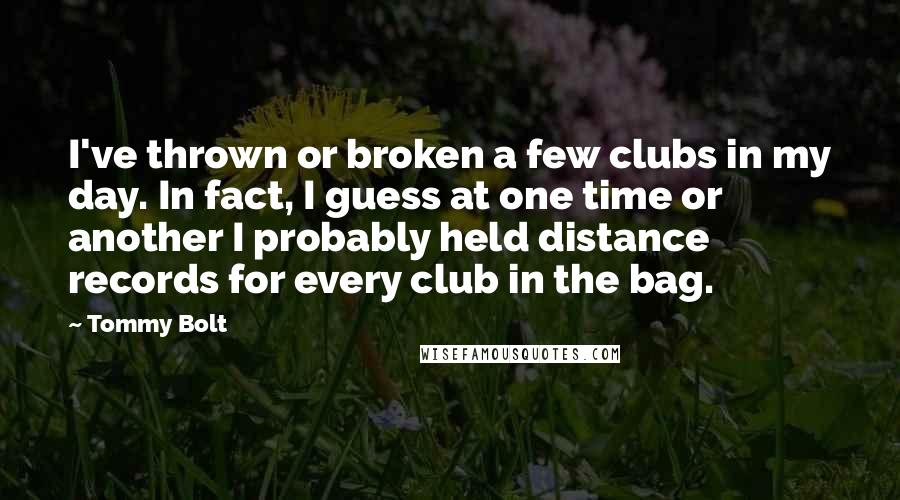 Tommy Bolt Quotes: I've thrown or broken a few clubs in my day. In fact, I guess at one time or another I probably held distance records for every club in the bag.