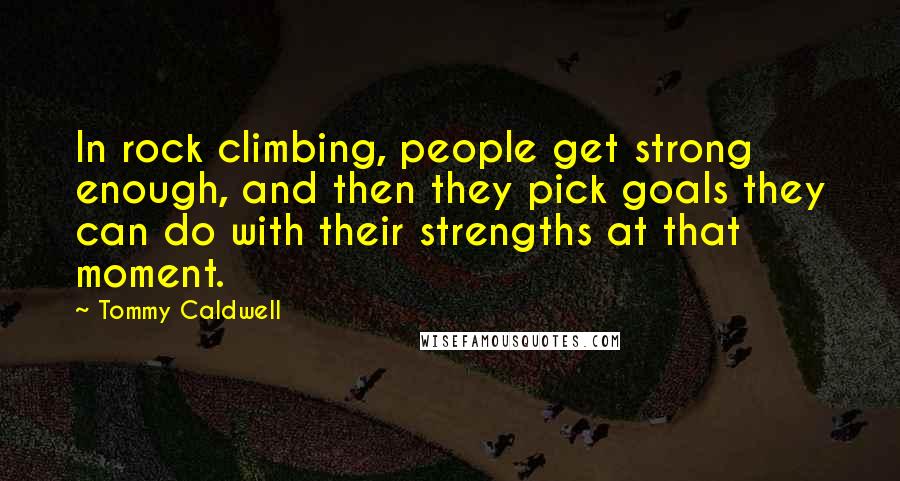 Tommy Caldwell Quotes: In rock climbing, people get strong enough, and then they pick goals they can do with their strengths at that moment.
