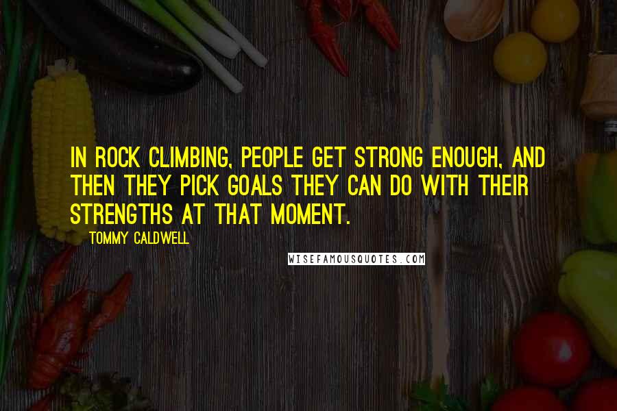 Tommy Caldwell Quotes: In rock climbing, people get strong enough, and then they pick goals they can do with their strengths at that moment.