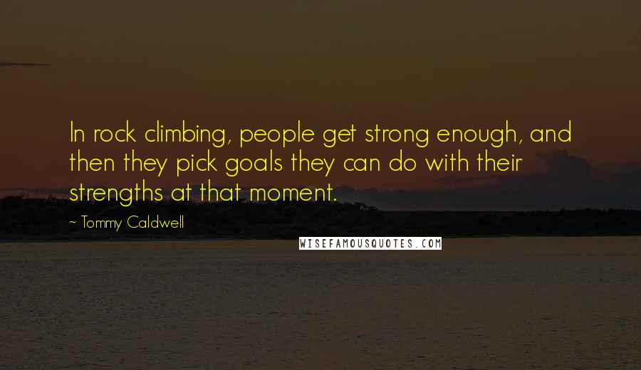 Tommy Caldwell Quotes: In rock climbing, people get strong enough, and then they pick goals they can do with their strengths at that moment.
