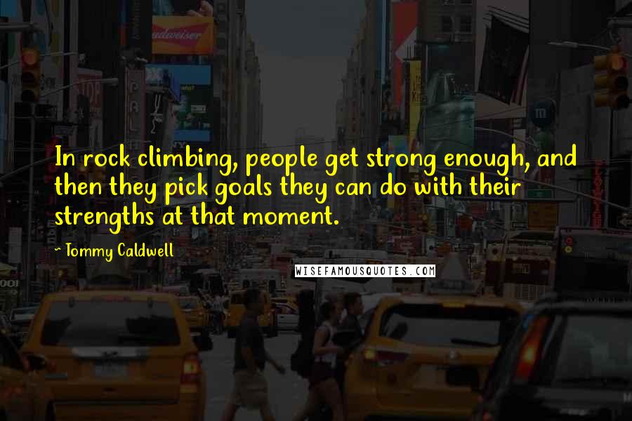 Tommy Caldwell Quotes: In rock climbing, people get strong enough, and then they pick goals they can do with their strengths at that moment.