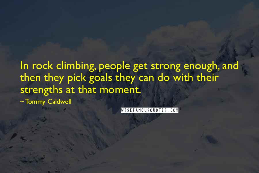 Tommy Caldwell Quotes: In rock climbing, people get strong enough, and then they pick goals they can do with their strengths at that moment.