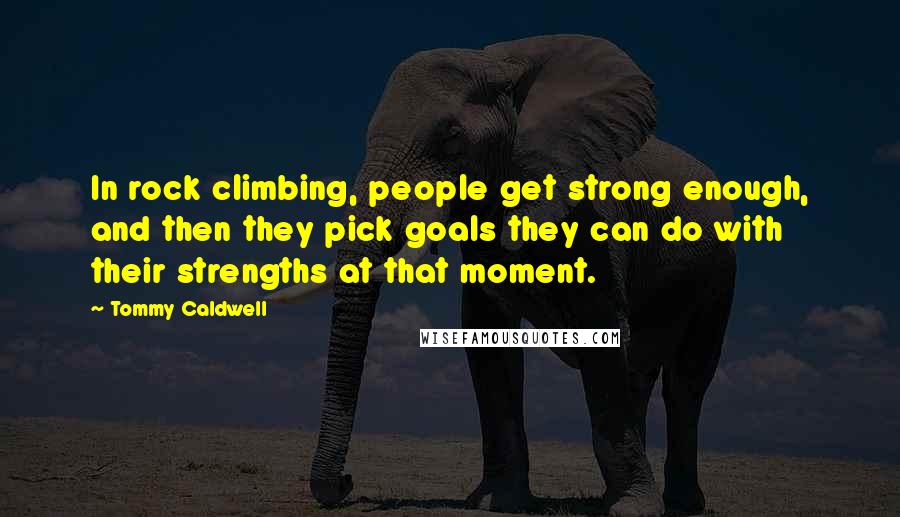 Tommy Caldwell Quotes: In rock climbing, people get strong enough, and then they pick goals they can do with their strengths at that moment.