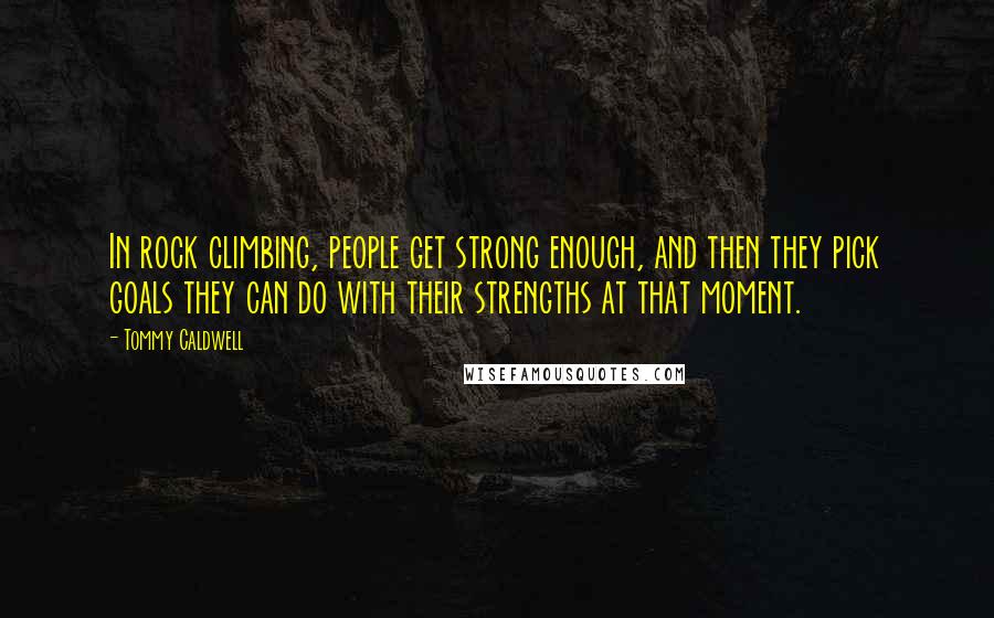 Tommy Caldwell Quotes: In rock climbing, people get strong enough, and then they pick goals they can do with their strengths at that moment.