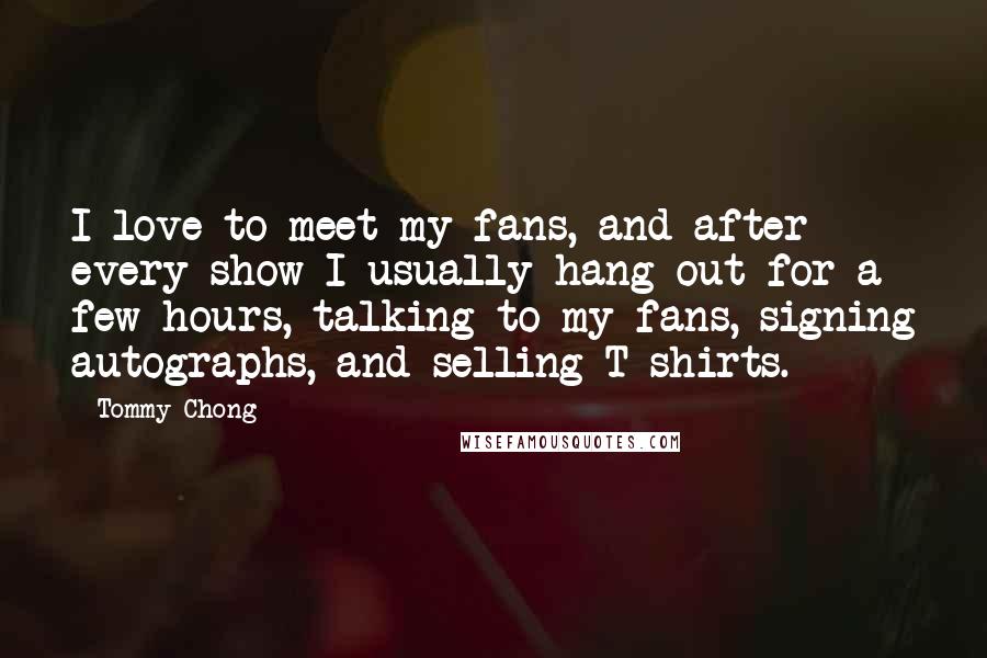 Tommy Chong Quotes: I love to meet my fans, and after every show I usually hang out for a few hours, talking to my fans, signing autographs, and selling T-shirts.