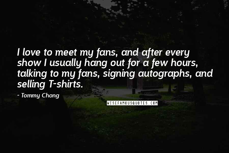 Tommy Chong Quotes: I love to meet my fans, and after every show I usually hang out for a few hours, talking to my fans, signing autographs, and selling T-shirts.