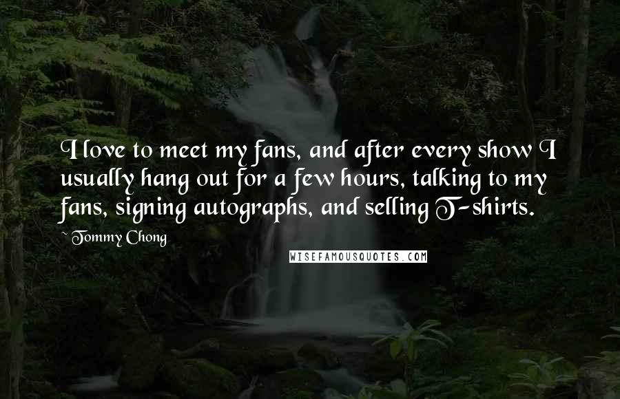 Tommy Chong Quotes: I love to meet my fans, and after every show I usually hang out for a few hours, talking to my fans, signing autographs, and selling T-shirts.