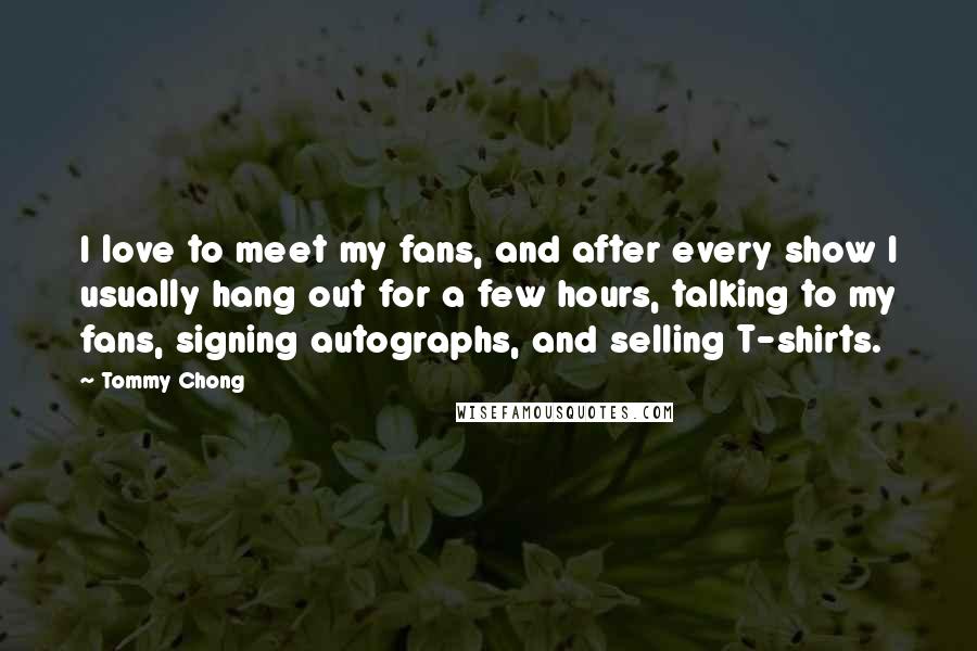 Tommy Chong Quotes: I love to meet my fans, and after every show I usually hang out for a few hours, talking to my fans, signing autographs, and selling T-shirts.
