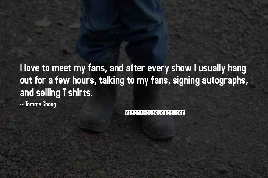 Tommy Chong Quotes: I love to meet my fans, and after every show I usually hang out for a few hours, talking to my fans, signing autographs, and selling T-shirts.