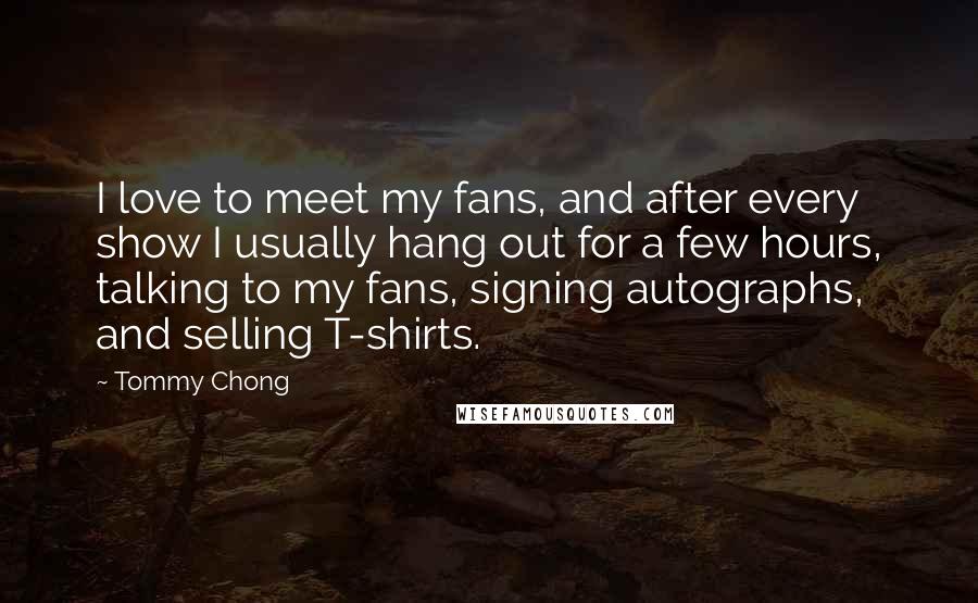 Tommy Chong Quotes: I love to meet my fans, and after every show I usually hang out for a few hours, talking to my fans, signing autographs, and selling T-shirts.