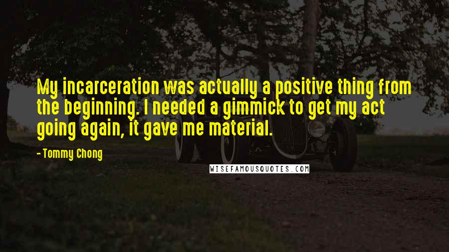 Tommy Chong Quotes: My incarceration was actually a positive thing from the beginning. I needed a gimmick to get my act going again, it gave me material.