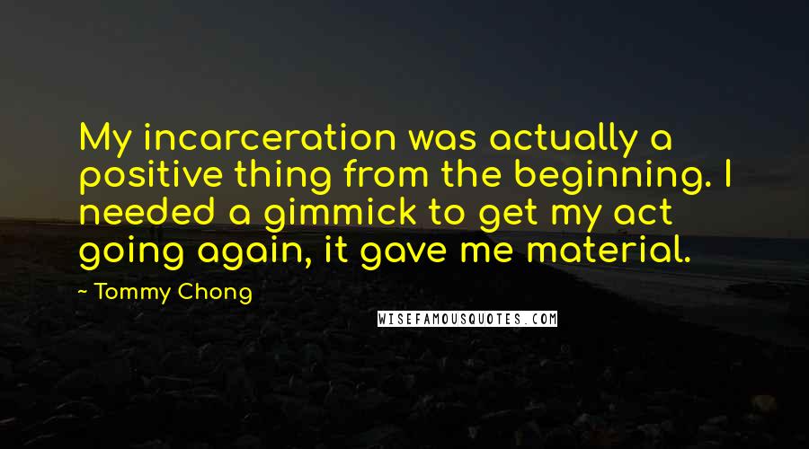 Tommy Chong Quotes: My incarceration was actually a positive thing from the beginning. I needed a gimmick to get my act going again, it gave me material.