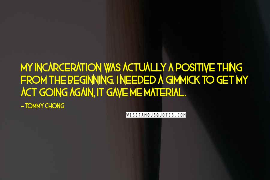 Tommy Chong Quotes: My incarceration was actually a positive thing from the beginning. I needed a gimmick to get my act going again, it gave me material.