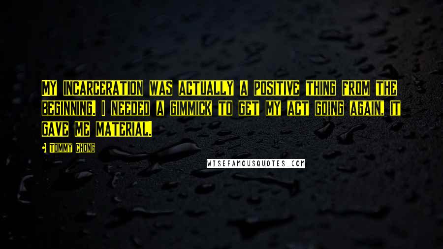 Tommy Chong Quotes: My incarceration was actually a positive thing from the beginning. I needed a gimmick to get my act going again, it gave me material.