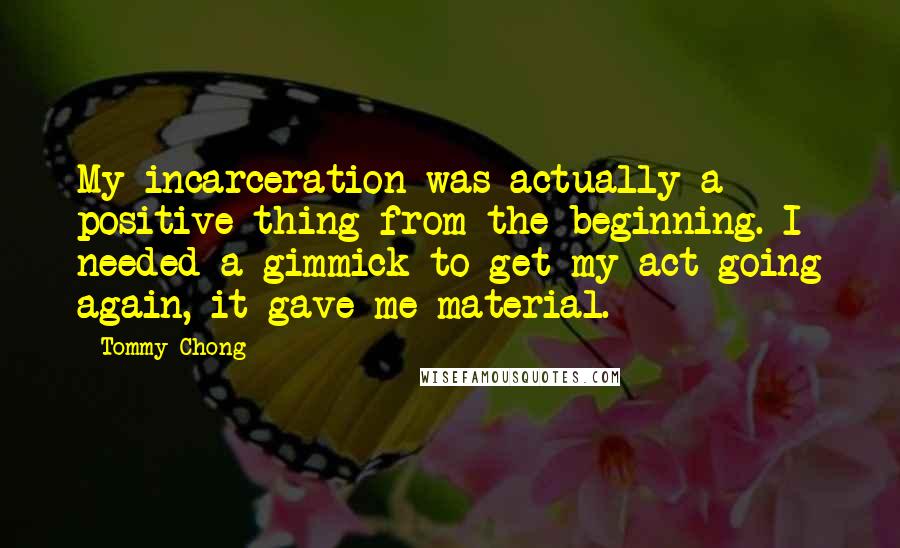 Tommy Chong Quotes: My incarceration was actually a positive thing from the beginning. I needed a gimmick to get my act going again, it gave me material.