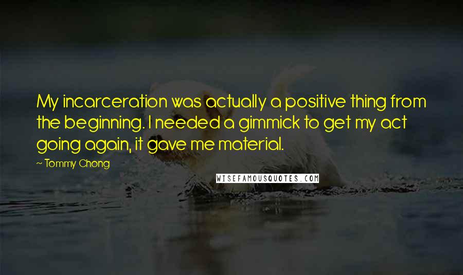 Tommy Chong Quotes: My incarceration was actually a positive thing from the beginning. I needed a gimmick to get my act going again, it gave me material.